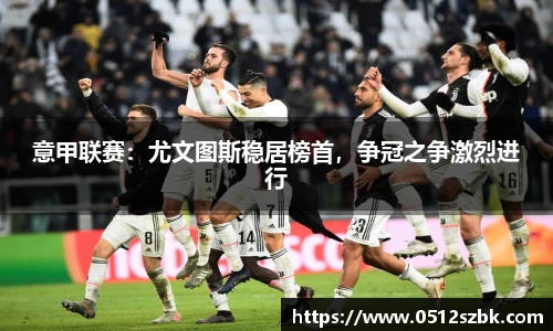 意甲联赛：尤文图斯稳居榜首，争冠之争激烈进行