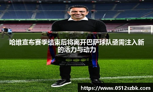 哈维宣布赛季结束后将离开巴萨球队亟需注入新的活力与动力